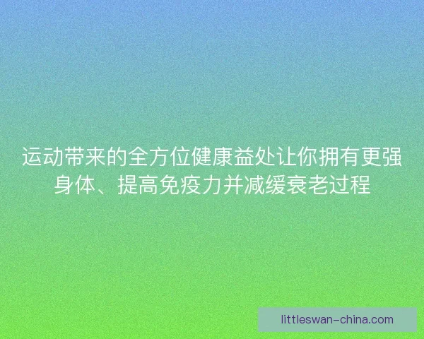 运动带来的全方位健康益处让你拥有更强身体、提高免疫力并减缓衰老过程