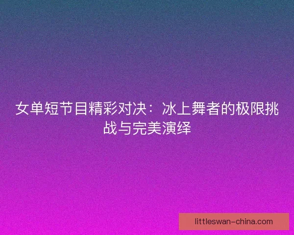 女单短节目精彩对决：冰上舞者的极限挑战与完美演绎