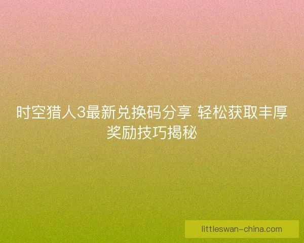 时空猎人3最新兑换码分享 轻松获取丰厚奖励技巧揭秘