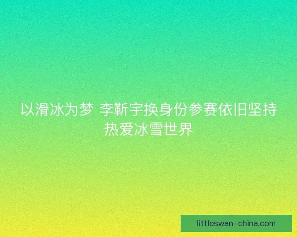 以滑冰为梦 李靳宇换身份参赛依旧坚持热爱冰雪世界