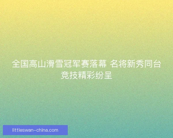 全国高山滑雪冠军赛落幕 名将新秀同台竞技精彩纷呈