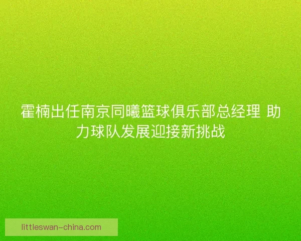霍楠出任南京同曦篮球俱乐部总经理 助力球队发展迎接新挑战