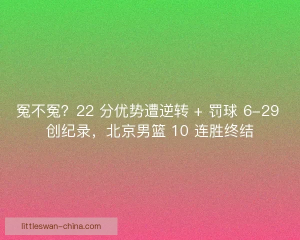冤不冤？22 分优势遭逆转 + 罚球 6-29 创纪录，北京男篮 10 连胜终结
