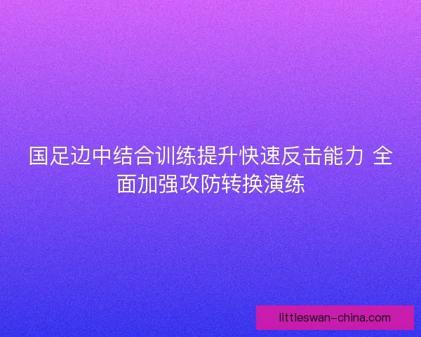 国足边中结合训练提升快速反击能力 全面加强攻防转换演练