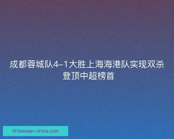 成都蓉城队4-1大胜上海海港队实现双杀 登顶中超榜首
