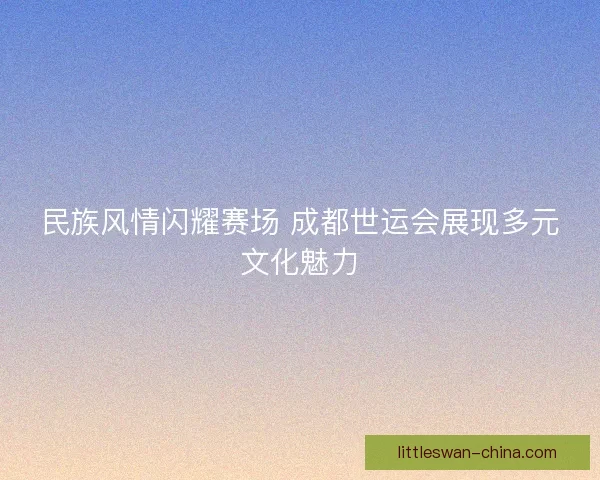 民族风情闪耀赛场 成都世运会展现多元文化魅力