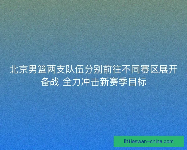 北京男篮两支队伍分别前往不同赛区展开备战 全力冲击新赛季目标
